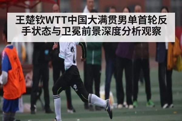 王楚钦WTT中国大满贯男单首轮反手状态与卫冕前景深度分析观察
