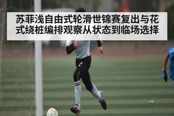 苏菲浅自由式轮滑世锦赛复出与花式绕桩编排观察从状态到临场选择